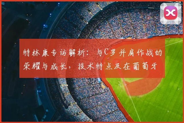 特林康专访解析：与C罗并肩作战的荣耀与成长，技术特点及在葡萄牙体育的未来前景展望