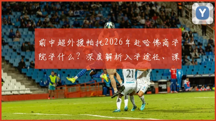 前中超外援帕托2026年赴哈佛商学院学什么？深度解析入学途径、课程费用及运动员深造案例