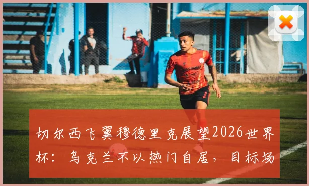 切尔西飞翼穆德里克展望2026世界杯:乌克兰不以热门自居,目标场上碾压对手