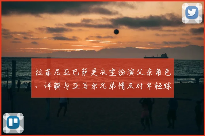 拉菲尼亚巴萨更衣室扮演父亲角色，详解与亚马尔兄弟情及对年轻球员成长的深远影响