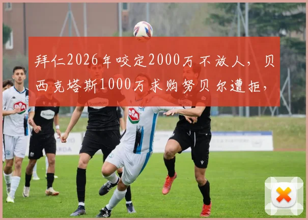 拜仁2026年咬定2000万不放人，贝西克塔斯1000万求购努贝尔遭拒，门将转会僵局何解？