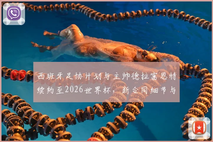 西班牙足协计划与主帅德拉富恩特续约至2026世界杯,新合同细节与执教前景分析