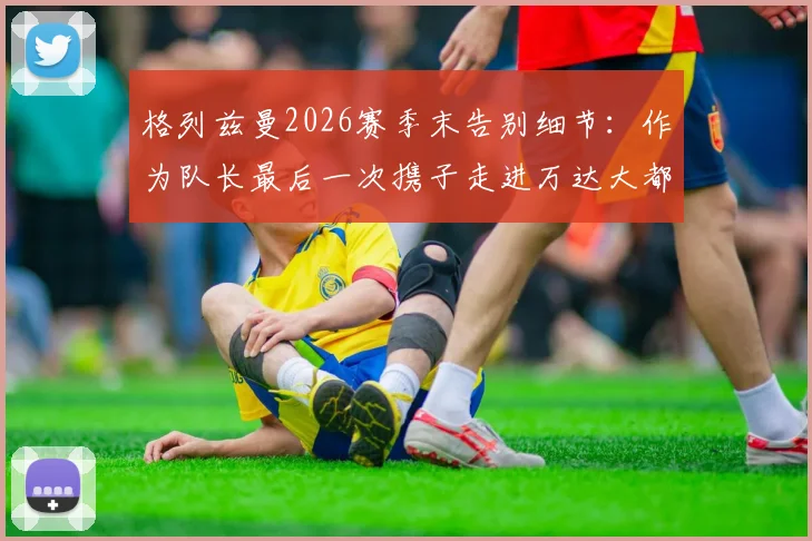 格列兹曼2026赛季末告别细节：作为队长最后一次携子走进万达大都会球场，未来去向引发猜想