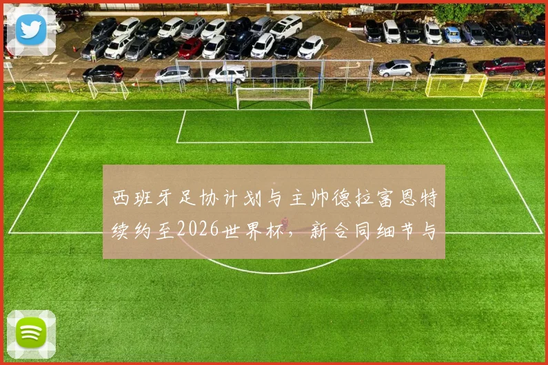 西班牙足协计划与主帅德拉富恩特续约至2026世界杯，新合同细节与执教前景分析