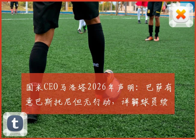 国米CEO马洛塔2026年声明:巴萨有意巴斯托尼但无行动,详解球员续约前景与对球队重要性