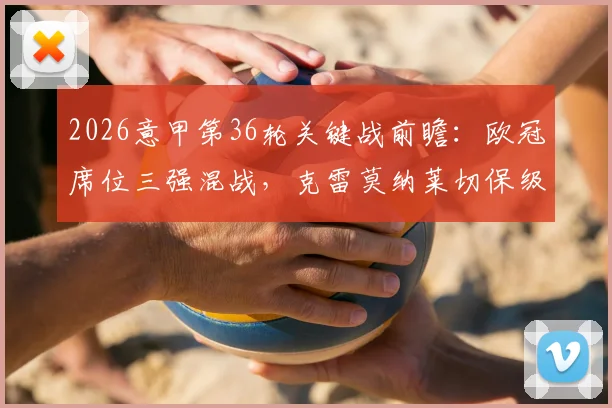 2026意甲第36轮关键战前瞻：欧冠席位三强混战，克雷莫纳莱切保级生死对决