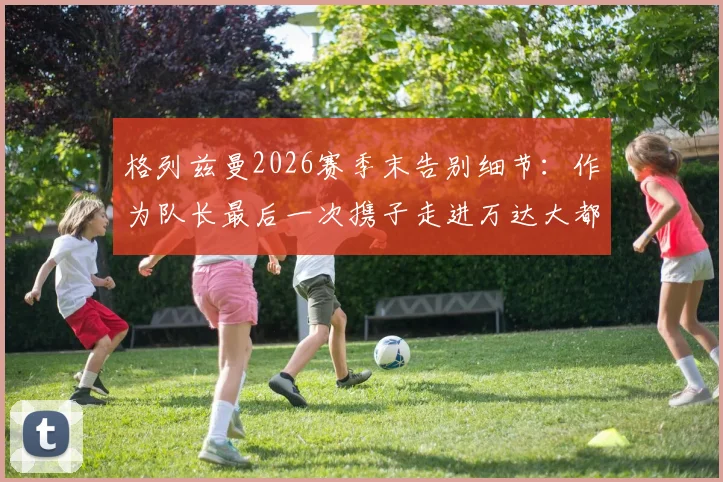 格列兹曼2026赛季末告别细节：作为队长最后一次携子走进万达大都会球场，未来去向引发猜想