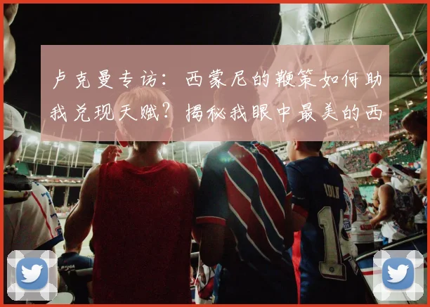 卢克曼专访：西蒙尼的鞭策如何助我兑现天赋？揭秘我眼中最美的西甲技术流踢法
