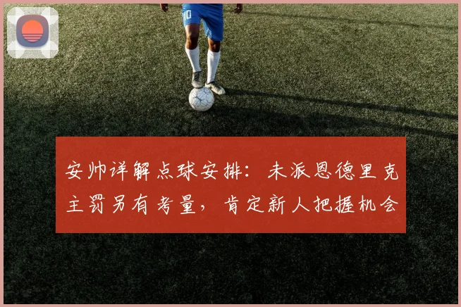 安帅详解点球安排：未派恩德里克主罚另有考量，肯定新人把握机会能力