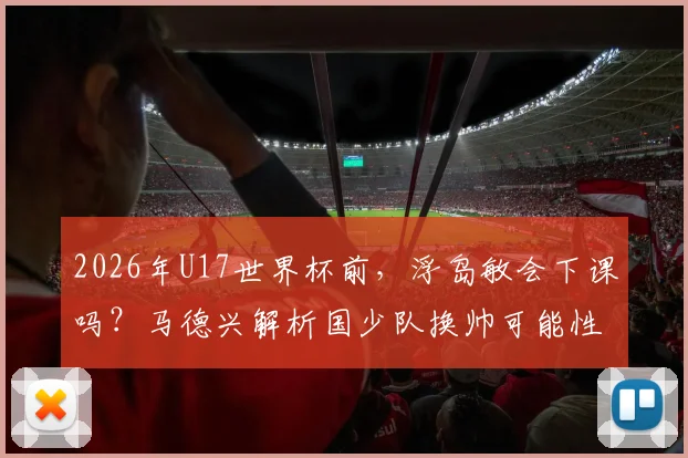 2026年U17世界杯前,浮岛敏会下课吗?马德兴解析国少队换帅可能性与备战内情