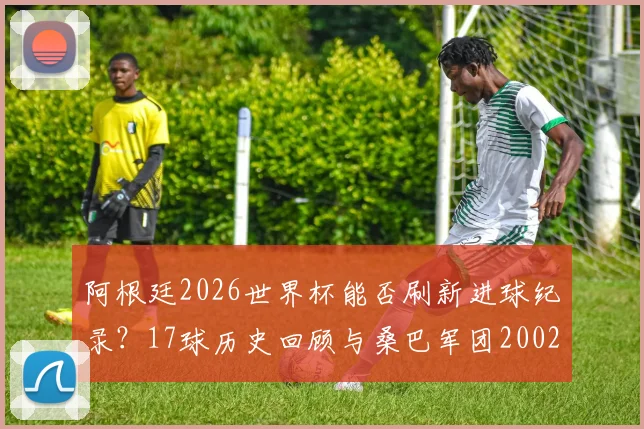 阿根廷2026世界杯能否刷新进球纪录?17球历史回顾与桑巴军团2002神话对比分析