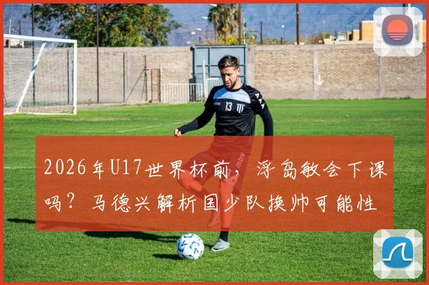 2026年U17世界杯前，浮岛敏会下课吗？马德兴解析国少队换帅可能性与备战内情