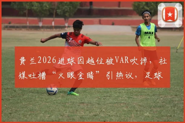 费兰2026进球因越位被VAR吹掉,社媒吐槽“火眼金睛”引热议,足球越位规则再成焦点